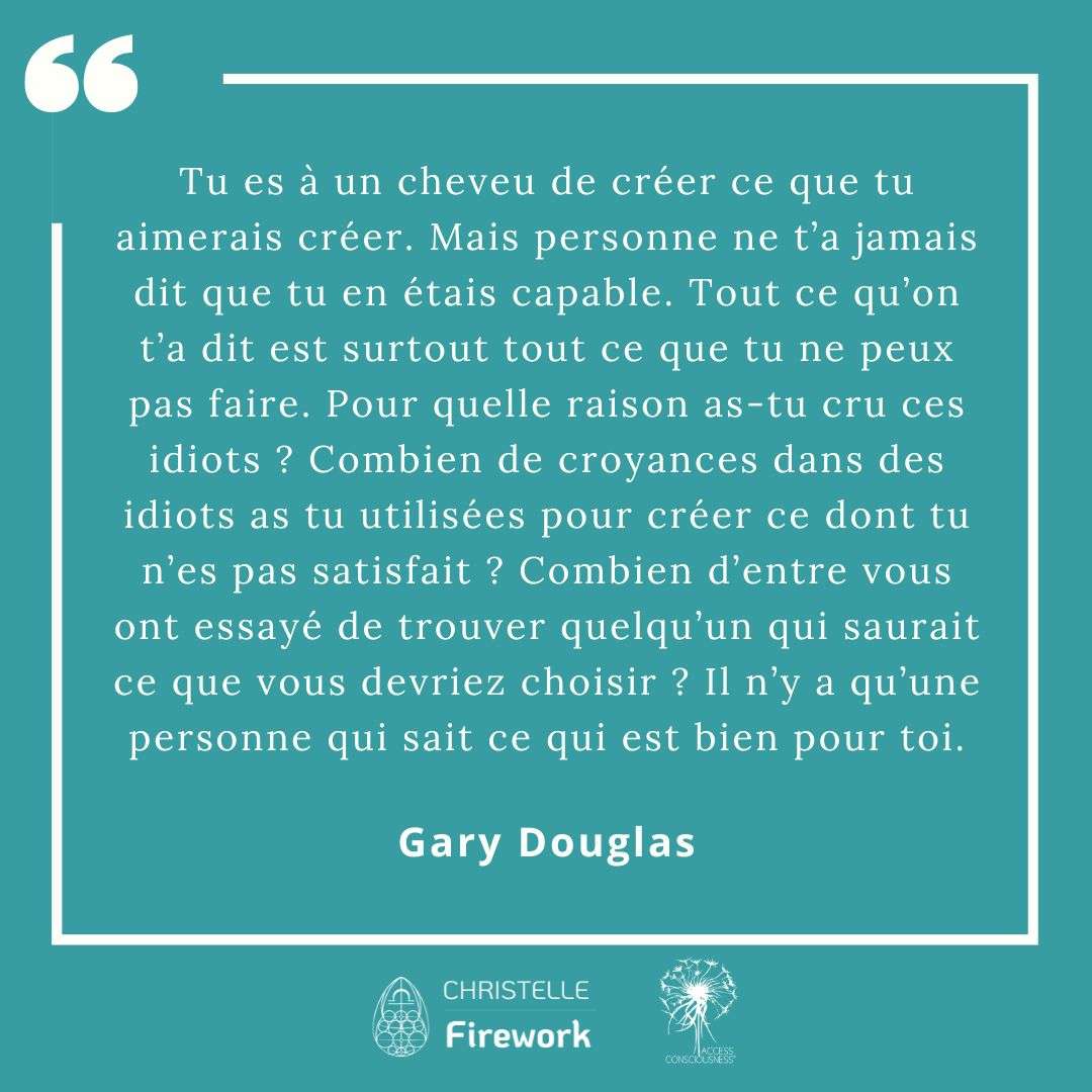 Citations Gary Douglas - Access Consciousness 9 Tu es à un cheveu de créer ce que tu aimerais créer. Mais personne ne t’a jamais dit que tu en étais capable. Tout ce qu’on t’a dit est surtout tout ce que tu ne peux pas faire. Pour quelle raison as-tu cru ces idiots ? Combien de croyances dans des idiots as tu utilisées pour créer ce dont tu n’es pas satisfait ? Combien d’entre vous ont essayé de trouver quelqu’un qui saurait ce que vous devriez choisir ? Il n’y a qu’une personne qui sait ce qui est bien pour toi. - Gary Douglas