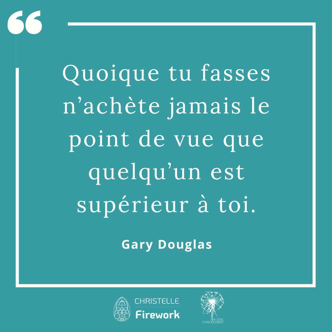 Citations Gary Douglas - Access Consciousness 2 Quoique tu fasses n’achète jamais le point de vue que quelqu’un est supérieur à toi. - Gary Douglas