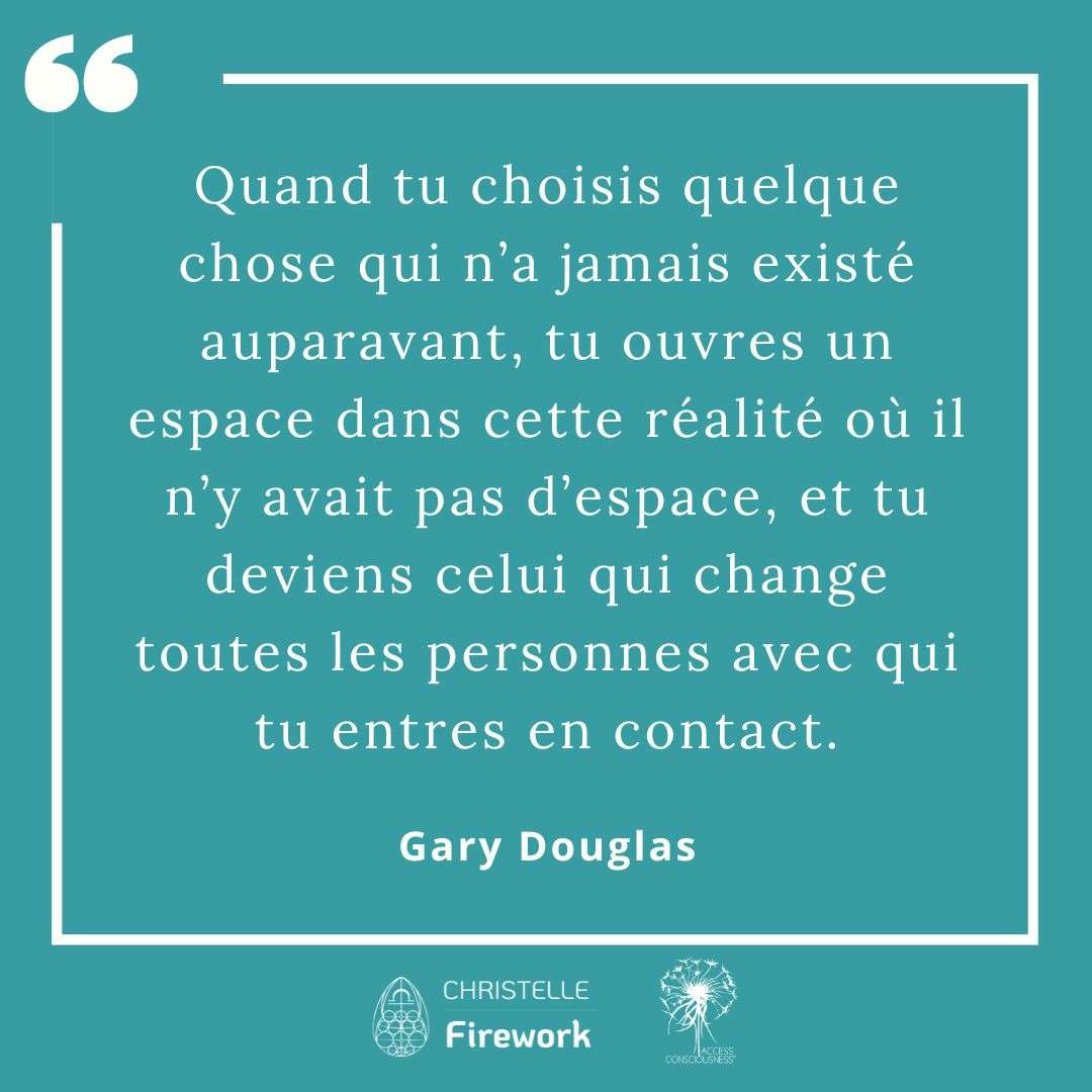 Citations Gary Douglas - Access Consciousness 11 Quand tu choisis quelque chose qui n’a jamais existé auparavant, tu ouvres un espace dans cette réalité où il n’y avait pas d’espace, et tu deviens celui qui change toutes les personnes avec qui tu entres en contact. - Gary Douglas