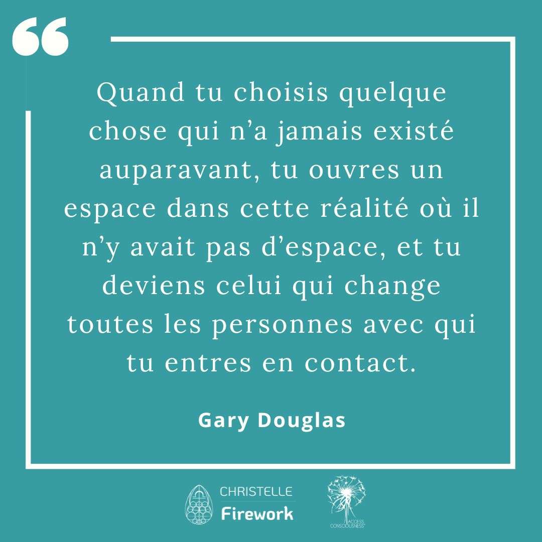 Quand tu choisis quelque chose qui n’a jamais existé auparavant, tu ouvres un espace dans cette réalité où il n’y avait pas d’espace, et tu deviens celui qui change toutes les personnes avec qui tu entres en contact. - Gary Douglas