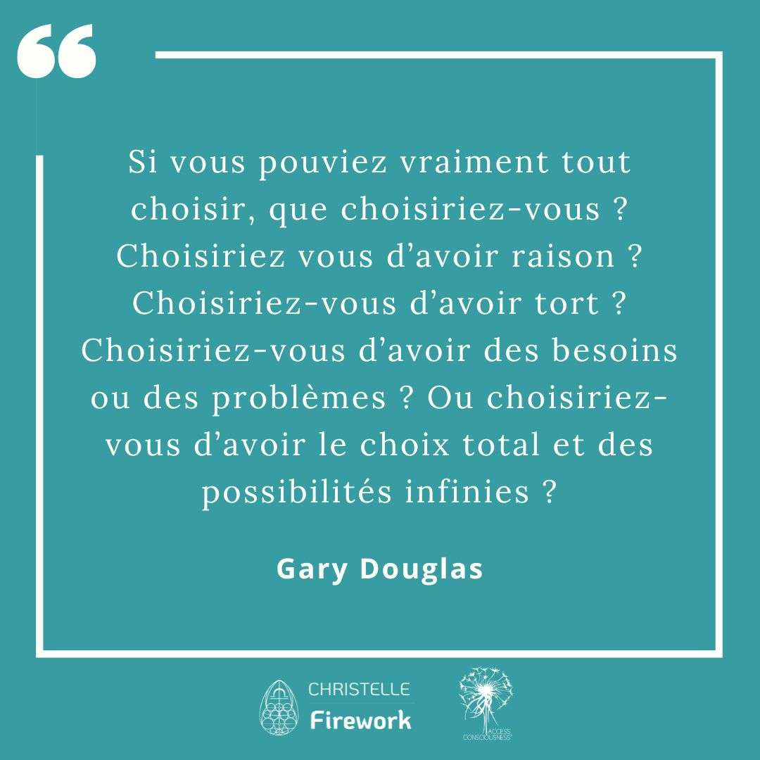 Citations Gary Douglas - Access Consciousness 12 Si vous pouviez vraiment tout choisir, que choisiriez-vous ? Choisiriez vous d’avoir raison ? Choisiriez-vous d’avoir tort ? Choisiriez-vous d’avoir des besoins ou des problèmes ? Ou choisiriez-vous d’avoir le choix total et des possibilités infinies ? - Gary Douglas