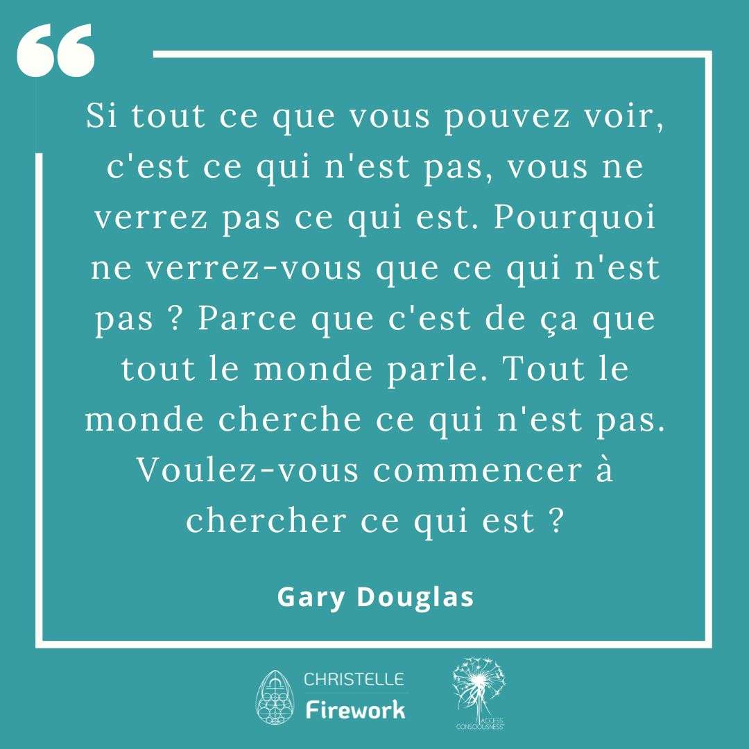 Citations Gary Douglas - Access Consciousness 13 Si tout ce que vous pouvez voir, c'est ce qui n'est pas, vous ne verrez pas ce qui est. Pourquoi ne verrez-vous que ce qui n'est pas ? Parce que c'est de ça que tout le monde parle. Tout le monde cherche ce qui n'est pas. Voulez-vous commencer à chercher ce qui est ? - Gary Douglas