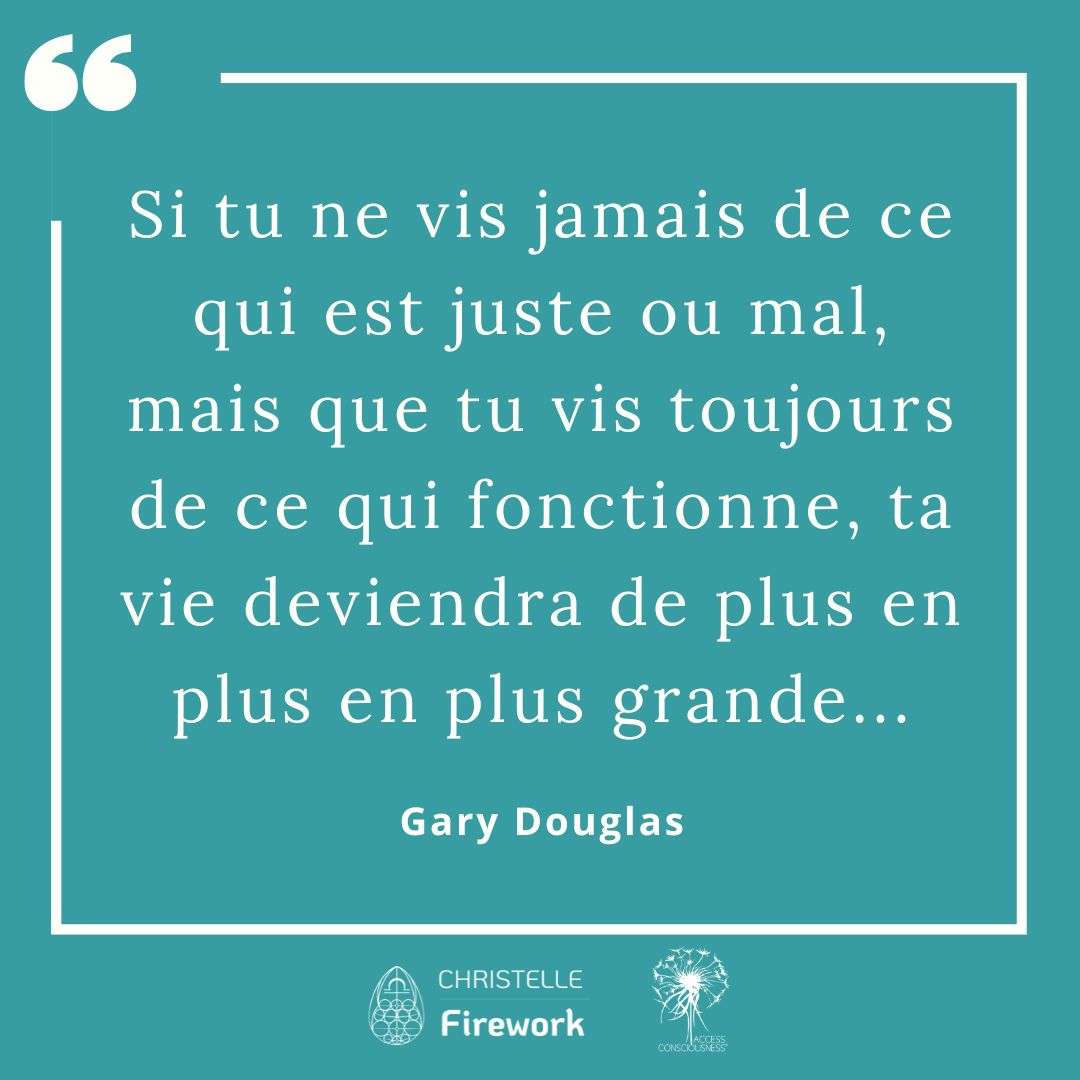 Citations Gary Douglas - Access Consciousness 14 Si tu ne vis jamais de ce qui est juste ou mal, mais que tu vis toujours de ce qui fonctionne, ta vie deviendra de plus en plus en plus grande... - Gary Douglas