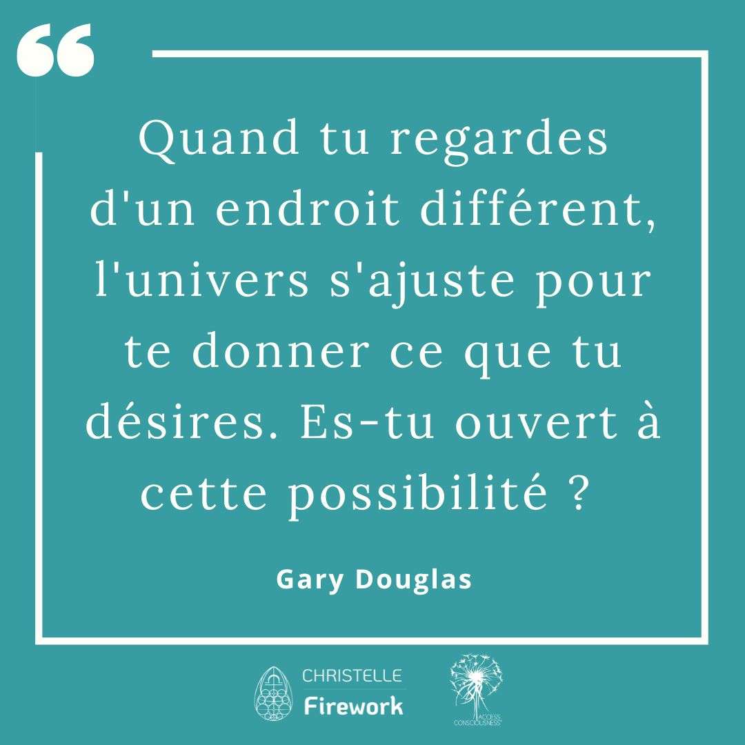 Citations Gary Douglas - Access Consciousness 18 Quand tu regardes d'un endroit différent, l'univers s'ajuste pour te donner ce que tu désires. Es-tu ouvert à cette possibilité ? - Gary Douglas