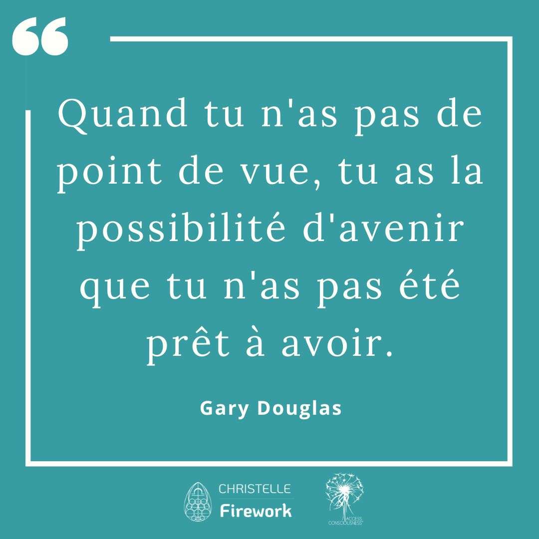 Citations Gary Douglas - Access Consciousness 20 Quand tu n'as pas de point de vue, tu as la possibilité d'avenir que tu n'as pas été prêt à avoir. - Gary Douglas