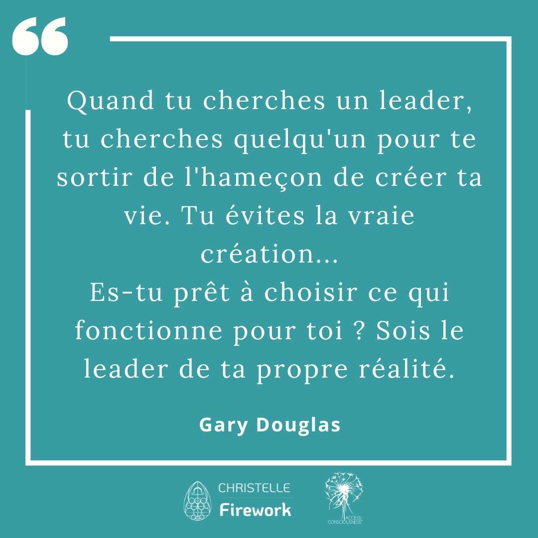 Citations Gary Douglas - Access Consciousness 21 Quand tu cherches un leader, tu cherches quelqu'un pour te sortir de l'hameçon de créer ta vie. Tu évites la vraie création... Es-tu prêt à choisir ce qui fonctionne pour toi ? Sois le leader de ta propre réalité. - Gary Douglas