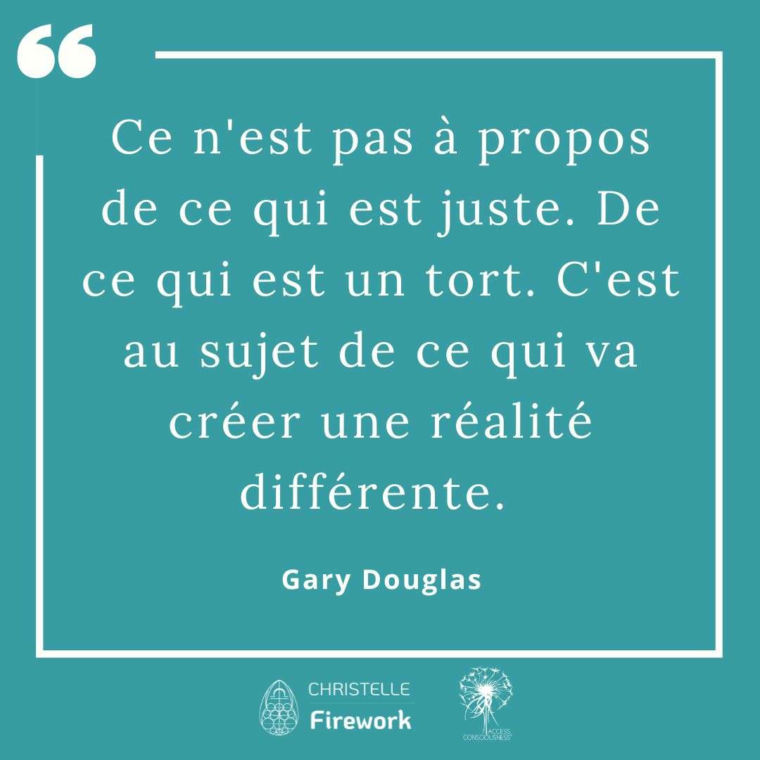 Citations Gary Douglas - Access Consciousness 24 Ce n'est pas à propos de ce qui est juste. De ce qui est un tort. C'est au sujet de ce qui va créer une réalité différente. - Gary Douglas