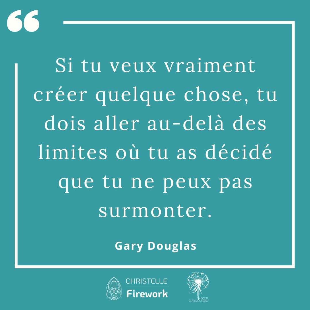 Citations Gary Douglas - Access Consciousness 29 Si tu veux vraiment créer quelque chose, tu dois aller au-delà des limites où tu as décidé que tu ne peux pas surmonter. - Gary Douglas