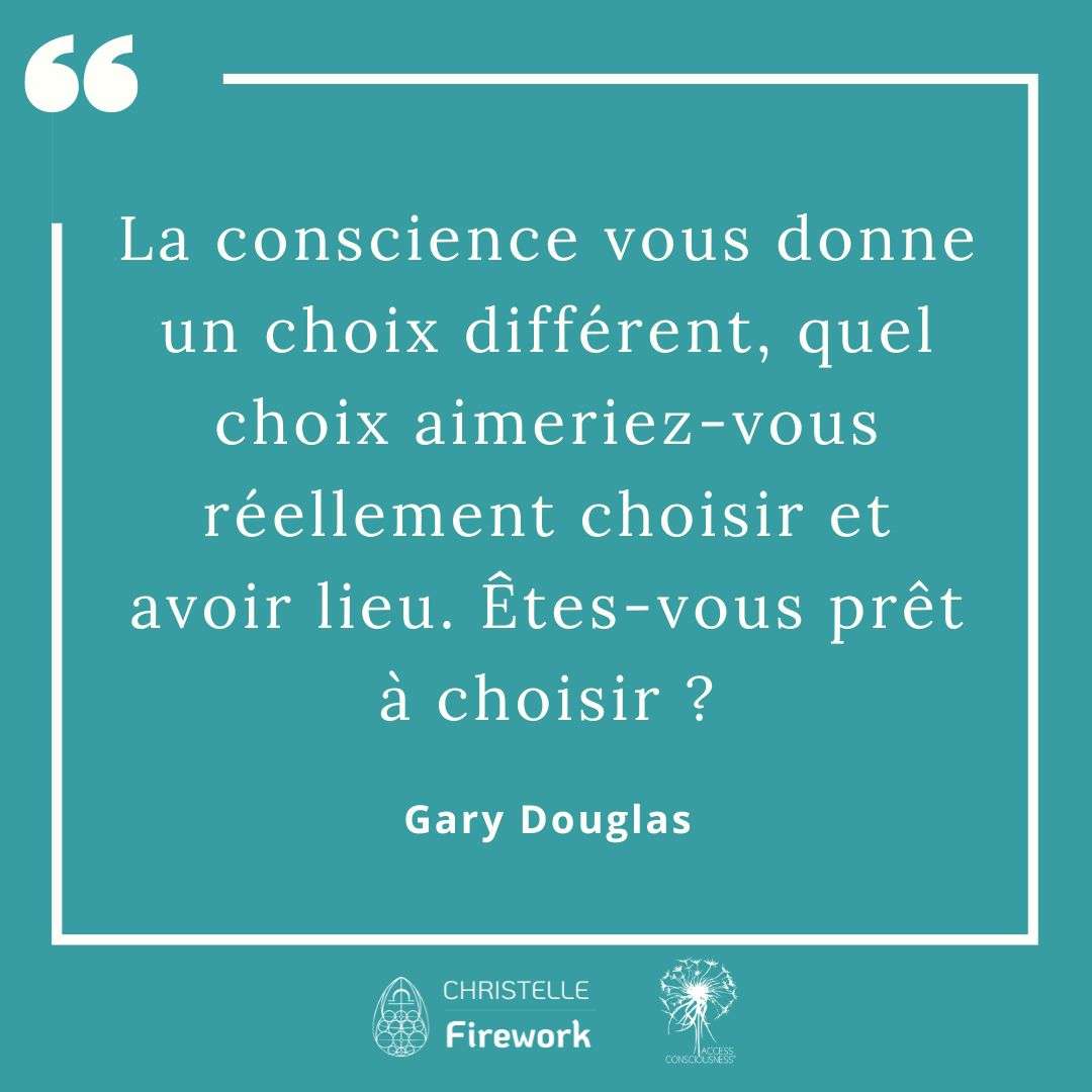 Citations Gary Douglas - Access Consciousness 32 La conscience vous donne un choix différent, quel choix aimeriez-vous réellement choisir et avoir lieu. Êtes-vous prêt à choisir ?