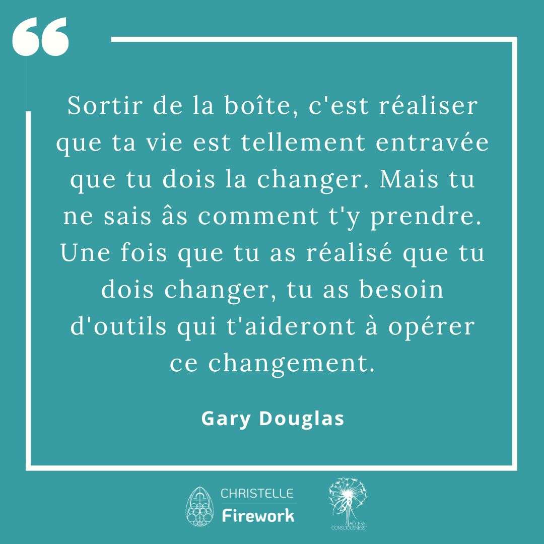 Citations Gary Douglas - Access Consciousness 44  Sortir de la boîte, c'est réaliser que ta vie est tellement entravée que tu dois la changer. Mais tu ne sais âs comment t'y prendre. Une fois que tu as réalisé que tu dois changer, tu as besoin d'outils qui t'aideront à opérer ce changement. - Gary Douglas