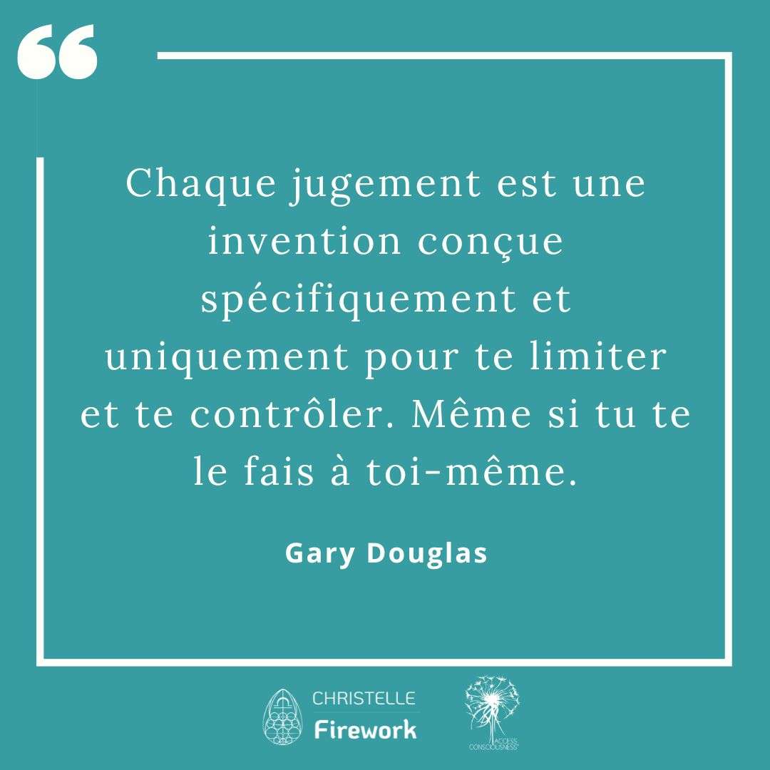 Citations Gary Douglas - Access Consciousness 50 Chaque jugement est une invention conçue spécifiquement et uniquement pour te limiter et te contrôler. Même si tu te le fais à toi-même. - Gary Douglas