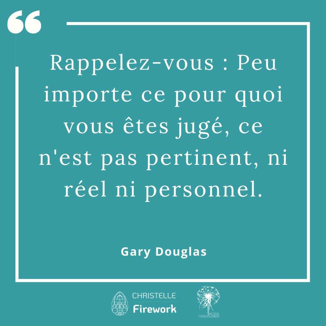 Citations Gary Douglas - Access Consciousness 51 Rappelez-vous : Peu importe ce pour quoi vous êtes jugé, ce n'est pas pertinent, ni réel ni personnel. - Gary Douglas