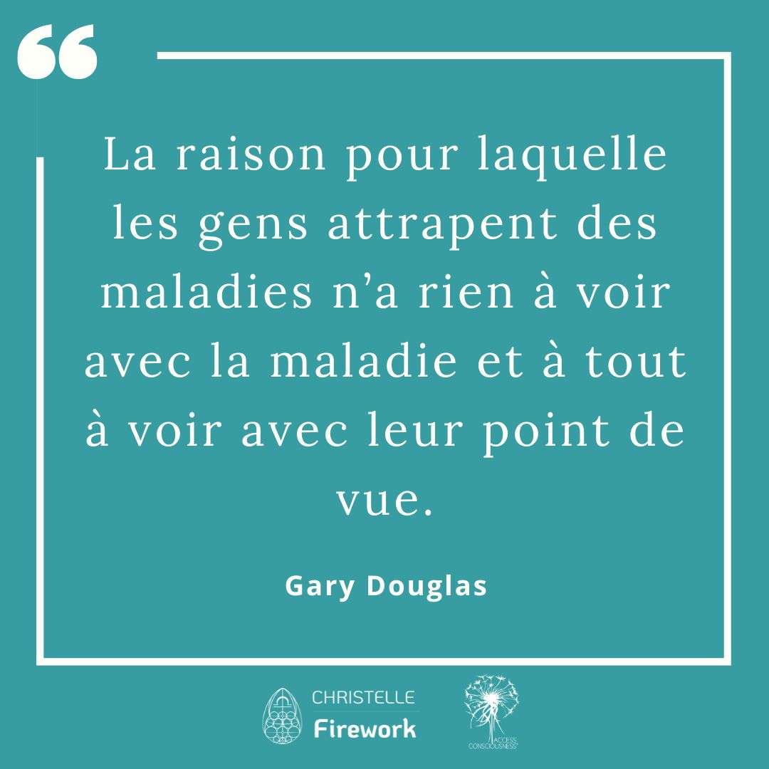 Citations Gary Douglas - Access Consciousness 54 La raison pour laquelle les gens attrapent des maladies n’a rien à voir avec la maladie et à tout à voir avec leur point de vue. - Gary Douglas