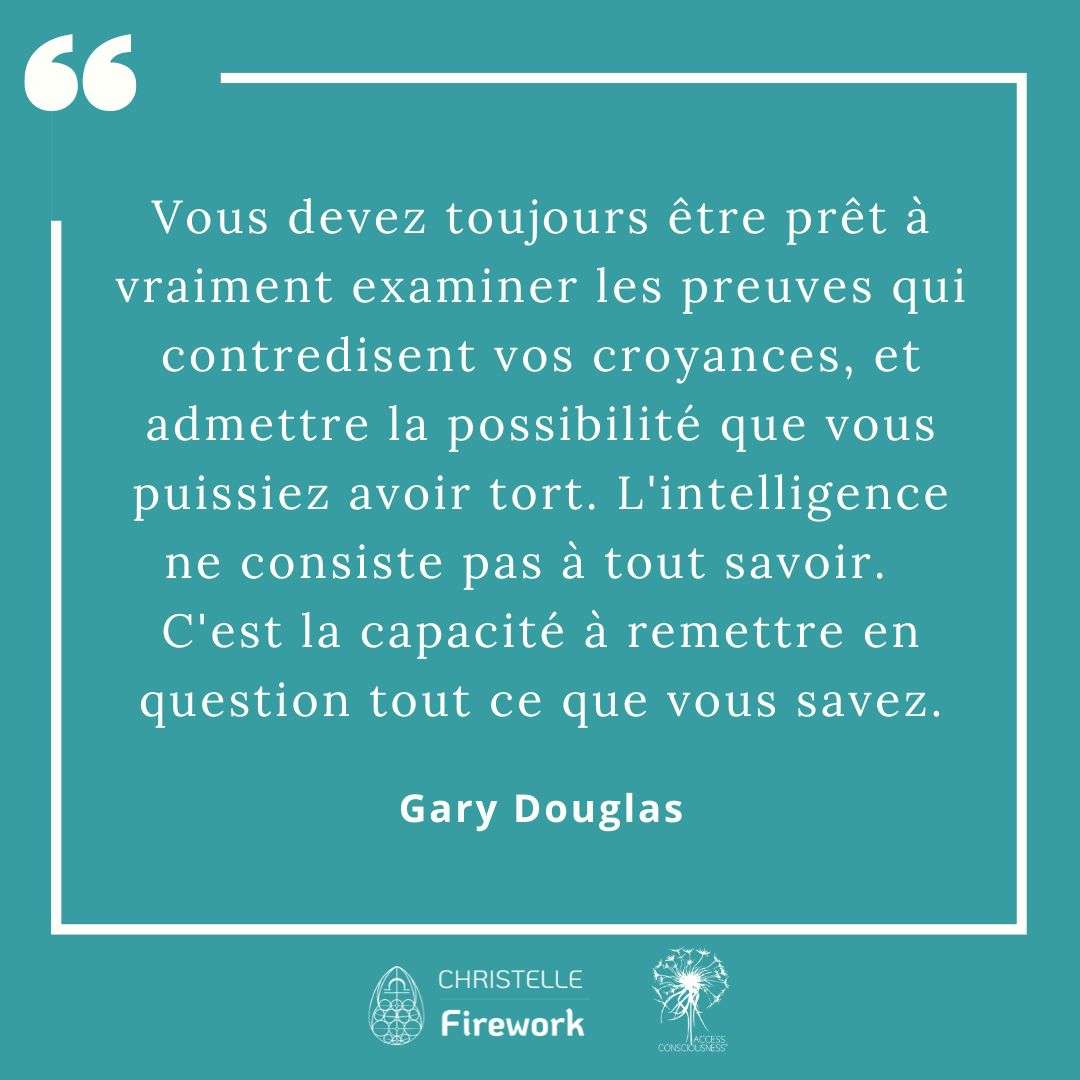 Citations Gary Douglas - Access Consciousness 55 Vous devez toujours être prêt à vraiment examiner les preuves qui contredisent vos croyances, et admettre la possibilité que vous puissiez avoir tort. L'intelligence ne consiste pas à tout savoir. C'est la capacité à remettre en question tout ce que vous savez. - Gary Douglas