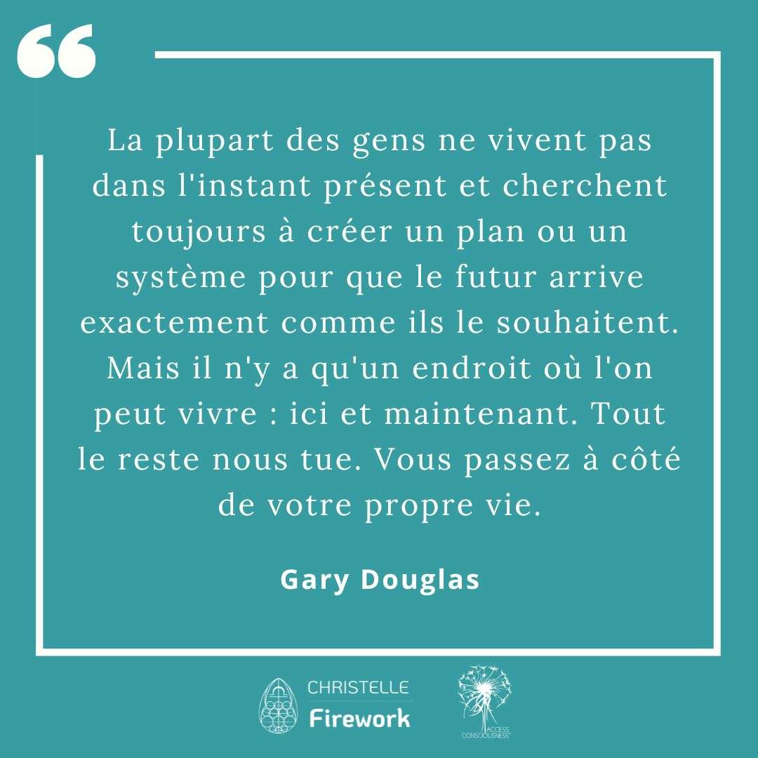 Citations Gary Douglas - Access Consciousness 57 La plupart des gens ne vivent pas dans l'instant présent et cherchent toujours à créer un plan ou un système pour que le futur arrive exactement comme ils le souhaitent. Mais il n'y a qu'un endroit où l'on peut vivre: ici et maintenant. Tout le reste nous tue. Vous passez à côté de votre propre vie. - Gary Douglas