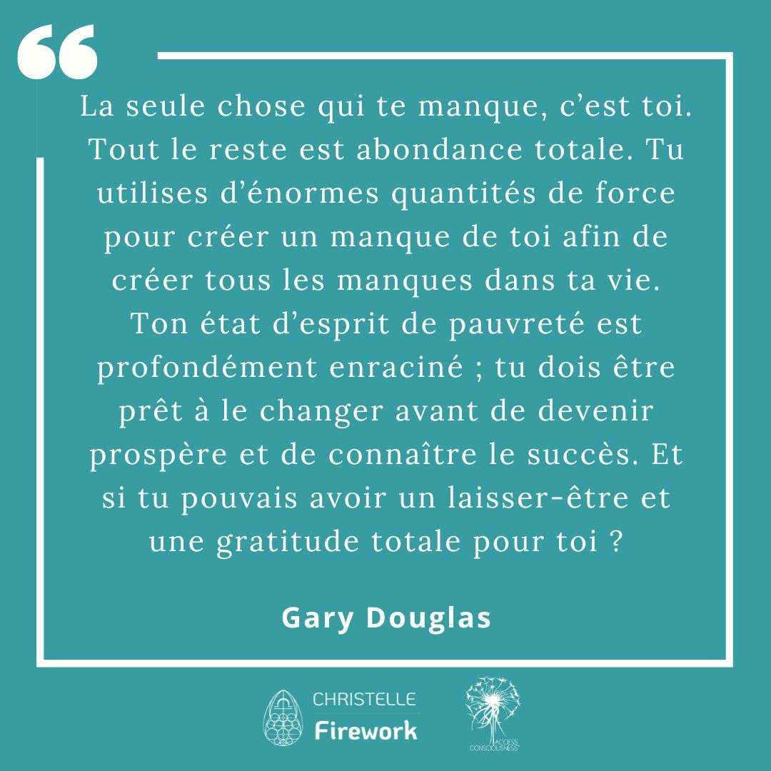 Citations Gary Douglas - Access Consciousness 8 La seule chose qui te manque, c’est toi. Tout le reste est abondance totale. Tu utilises d’énormes quantités de force pour créer un manque de toi afin de créer tous les manques dans ta vie. Ton état d’esprit de pauvreté est profondément enraciné ; tu dois être prêt à le changer avant de devenir prospère et de connaître le succès. Et si tu pouvais avoir un laisser-être et une gratitude totale pour toi ? - Gary Douglas