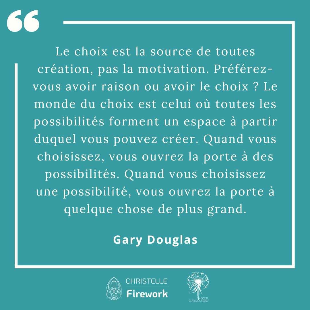 Citations Gary Douglas - Access Consciousness 10 Le choix est la source de toutes création, pas la motivation. Préférez-vous avoir raison ou avoir le choix ? Le monde du choix est celui où toutes les possibilités forment un espace à partir duquel vous pouvez créer. Quand vous choisissez, vous ouvrez la porte à des possibilités. Quand vous choisissez une possibilité, vous ouvrez la porte à quelque chose de plus grand. - Gary Douglas