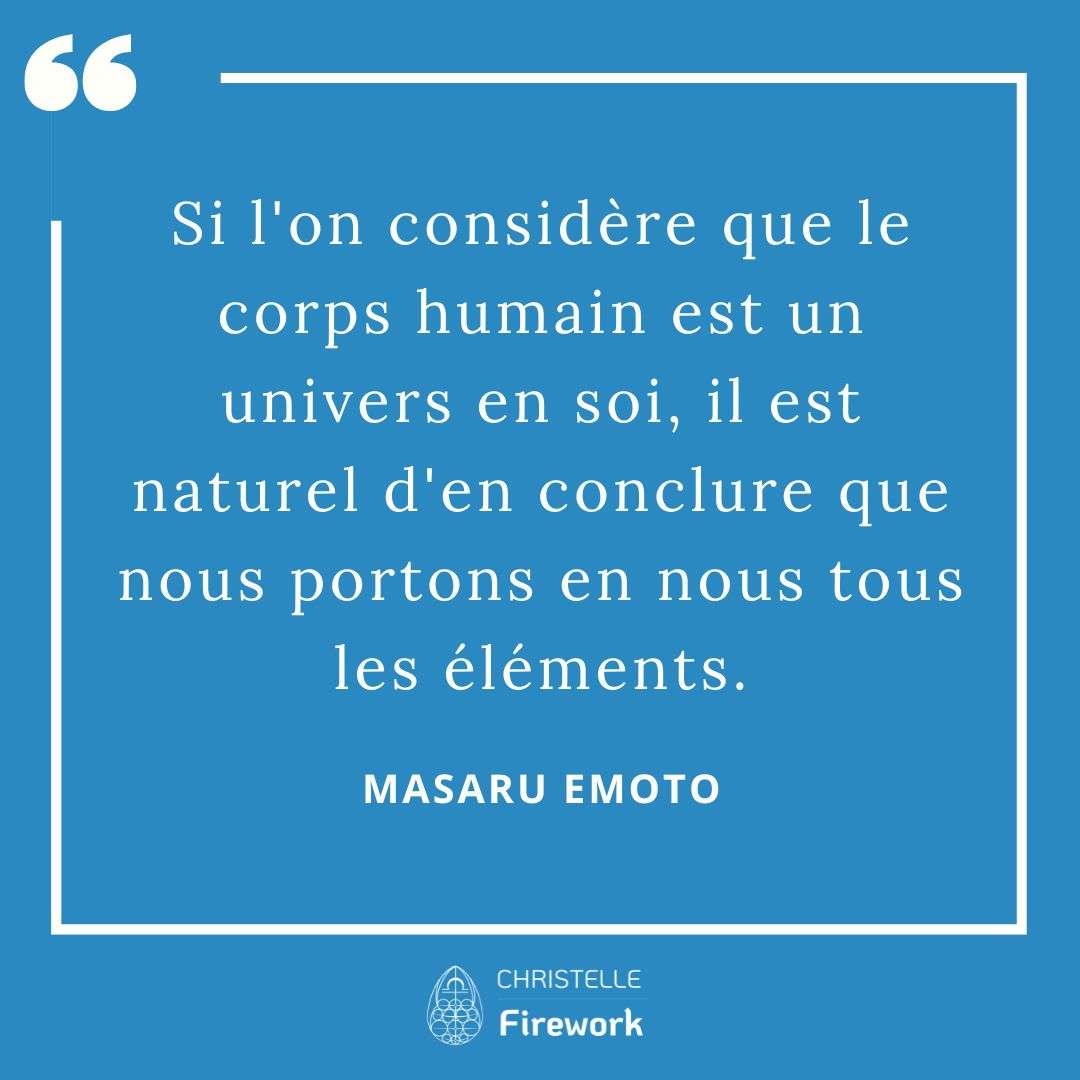 Les meilleures citations de Masaru Emoto 25 Si l'on considère que le corps humain est un univers en soi, il est naturel d'en conclure que nous portons en nous tous les éléments. - Masaru Emoto