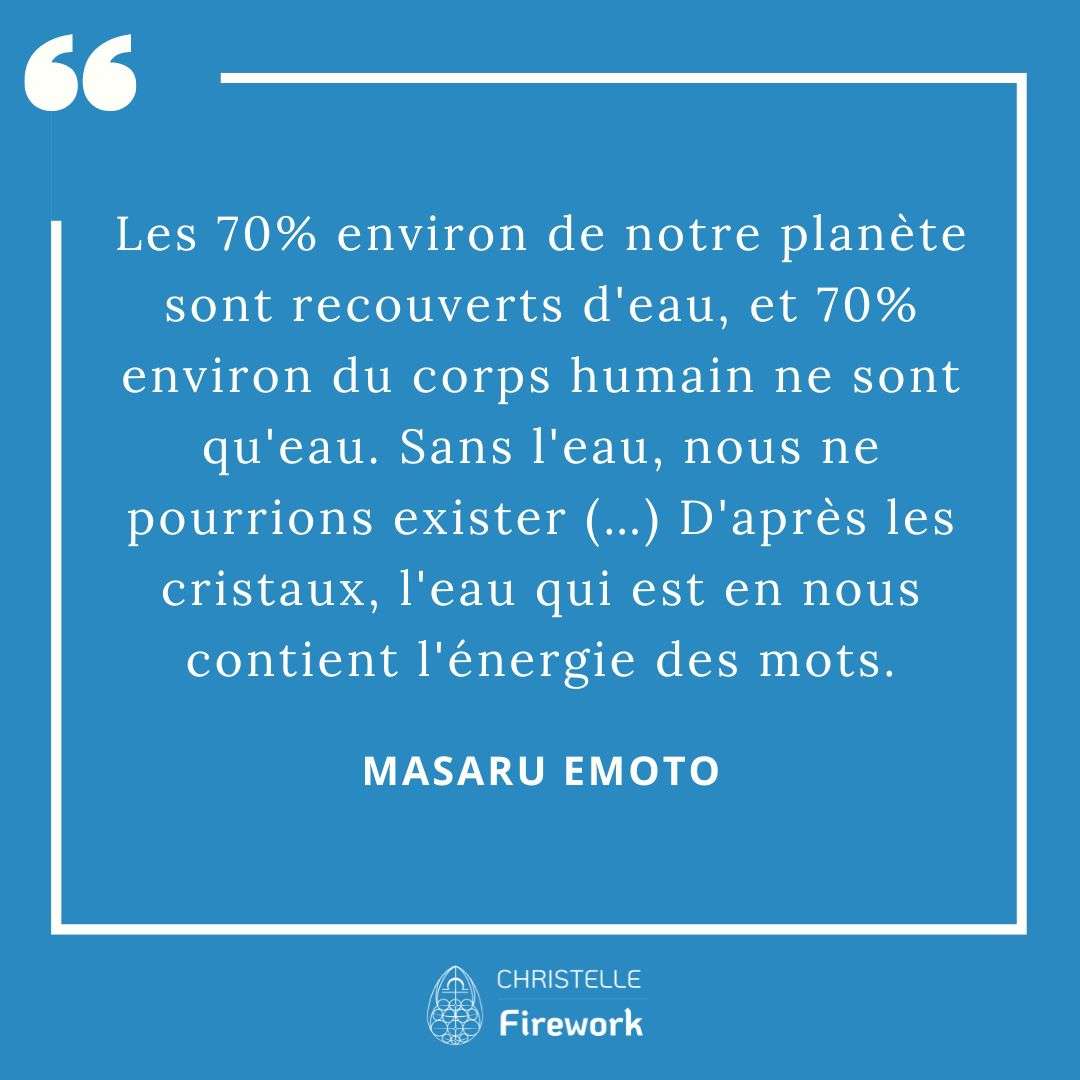 Les meilleures citations de Masaru Emoto 16 Les 70% environ de notre planète sont recouverts d'eau, et 70% environ du corps humain ne sont qu'eau. Sans l'eau, nous ne pourrions exister (…) D'après les cristaux, l'eau qui est en nous contient l'énergie des mots. - Masaru Emoto