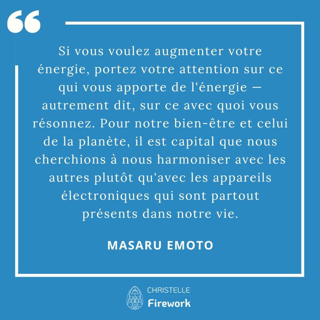 Les meilleures citations de Masaru Emoto 17 Si vous voulez augmenter votre énergie, portez votre attention sur ce qui vous apporte de l'énergie — autrement dit, sur ce avec quoi vous résonnez. Pour notre bien-être et celui de la planète, il est capital que nous cherchions à nous harmoniser avec les autres plutôt qu'avec les appareils électroniques qui sont partout présents dans notre vie. - Masaru Emoto
