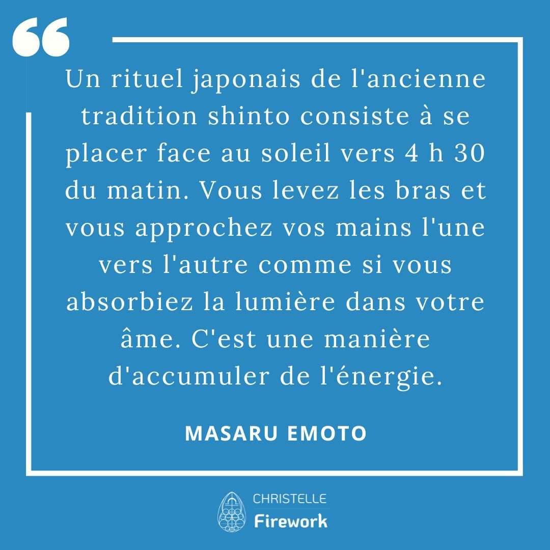 Les meilleures citations de Masaru Emoto 18 Un rituel japonais de l'ancienne tradition shinto consiste à se placer face au soleil vers 4 h 30 du matin. Vous levez les bras et vous approchez vos mains l'une vers l'autre comme si vous absorbiez la lumière dans votre âme. C'est une manière d'accumuler de l'énergie. - Masaru Emoto