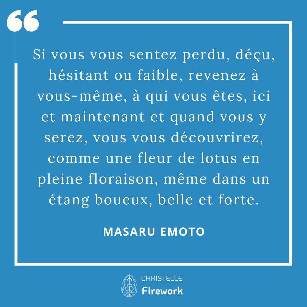 Les meilleures citations de Masaru Emoto 19 Si vous vous sentez perdu, déçu, hésitant ou faible, revenez à vous-même, à qui vous êtes, ici et maintenant et quand vous y serez, vous vous découvrirez, comme une fleur de lotus en pleine floraison, même dans un étang boueux, belle et forte. - Masaru Emoto