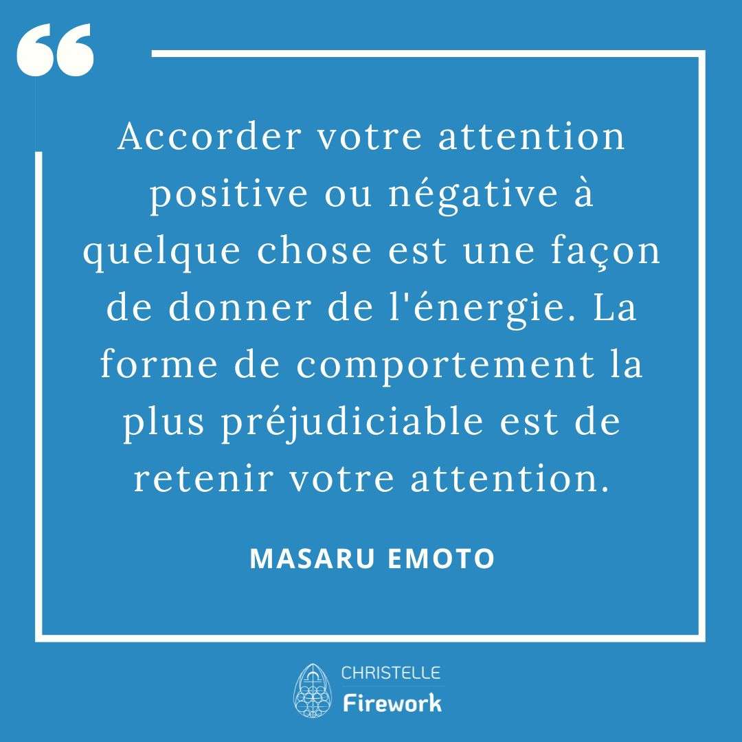 Les meilleures citations de Masaru Emoto 20 Accorder votre attention positive ou négative à quelque chose est une façon de donner de l'énergie. La forme de comportement la plus préjudiciable est de retenir votre attention. - Masaru Emoto