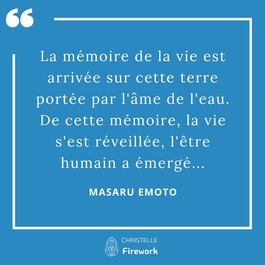 La mémoire de la vie est arrivée sur cette terre portée par l'âme de l'eau. De cette mémoire, la vie s'est réveillée, l'être humain a émergé... - Masaru Emoto