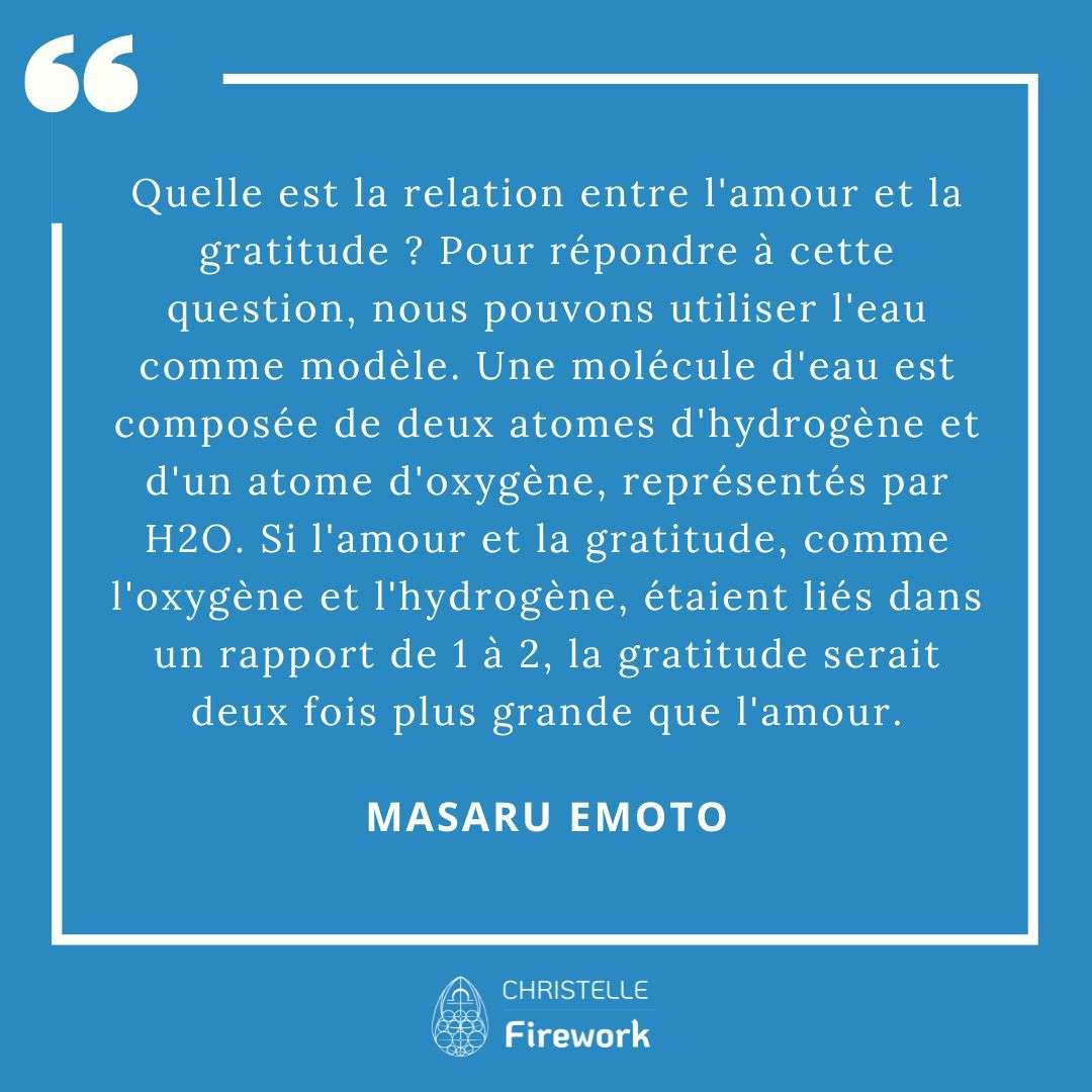 Les meilleures citations de Masaru Emoto 21 Quelle est la relation entre l'amour et la gratitude ? Pour répondre à cette question, nous pouvons utiliser l'eau comme modèle. Une molécule d'eau est composée de deux atomes d'hydrogène et d'un atome d'oxygène, représentés par H2O. Si l'amour et la gratitude, comme l'oxygène et l'hydrogène, étaient liés dans un rapport de 1 à 2, la gratitude serait deux fois plus grande que l'amour. - Masaru Emoto