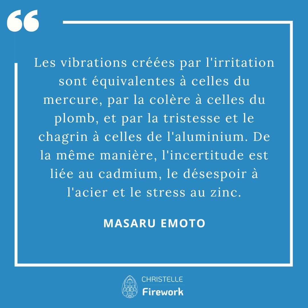 Les meilleures citations de Masaru Emoto 26 Les vibrations créées par l'irritation sont équivalentes à celles du mercure, par la colère à celles du plomb, et par la tristesse et le chagrin à celles de l'aluminium. De la même manière, l'incertitude est liée au cadmium, le désespoir à l'acier et le stress au zinc. - Masaru Emoto