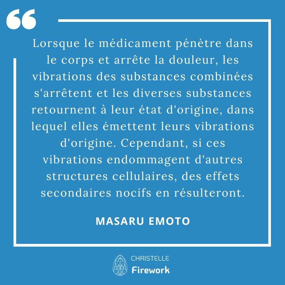 Les meilleures citations de Masaru Emoto 27 Lorsque le médicament pénètre dans le corps et arrête la douleur, les vibrations des substances combinées s'arrêtent et les diverses substances retournent à leur état d'origine, dans lequel elles émettent leurs vibrations d'origine. Cependant, si ces vibrations endommagent d'autres structures cellulaires, des effets secondaires nocifs en résulteront. - Masaru Emoto