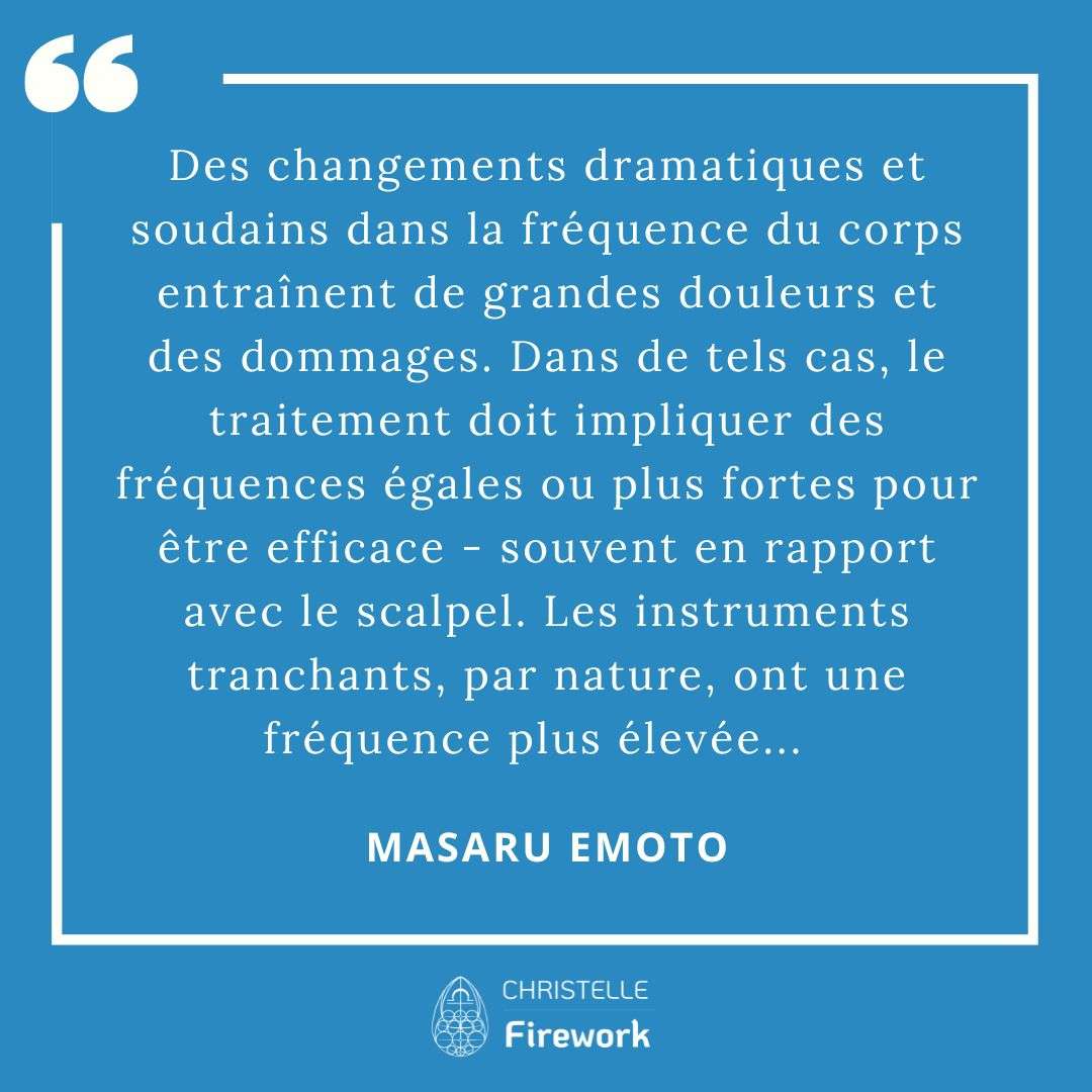 Les meilleures citations de Masaru Emoto 28 Des changements dramatiques et soudains dans la fréquence du corps entraînent de grandes douleurs et des dommages. Dans de tels cas, le traitement doit impliquer des fréquences égales ou plus fortes pour être efficace - souvent en rapport avec le scalpel. Les instruments tranchants, par nature, ont une fréquence plus élevée... - Masaru Emoto