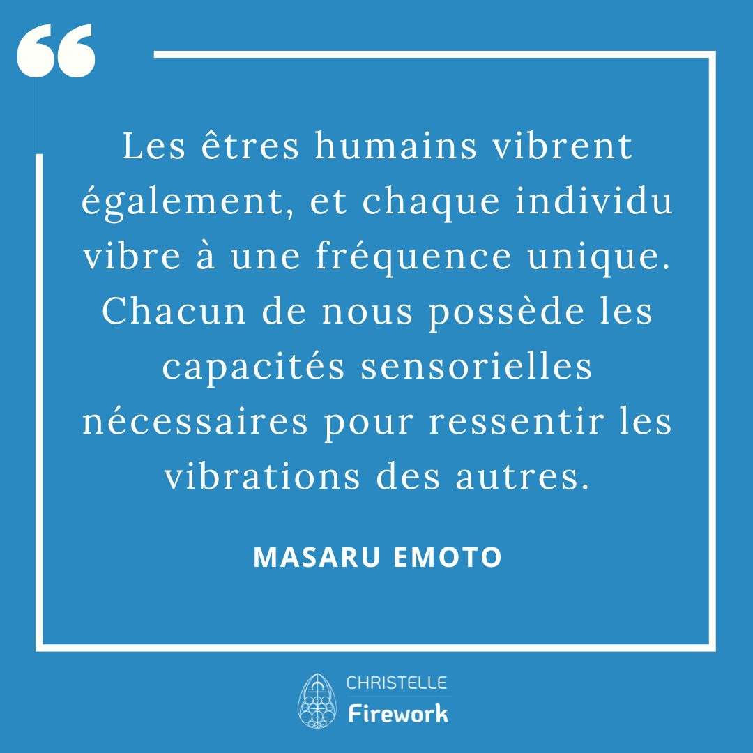 Les meilleures citations de Masaru Emoto 29 Les êtres humains vibrent également, et chaque individu vibre à une fréquence unique. Chacun de nous possède les capacités sensorielles nécessaires pour ressentir les vibrations des autres. - Masaru Emoto