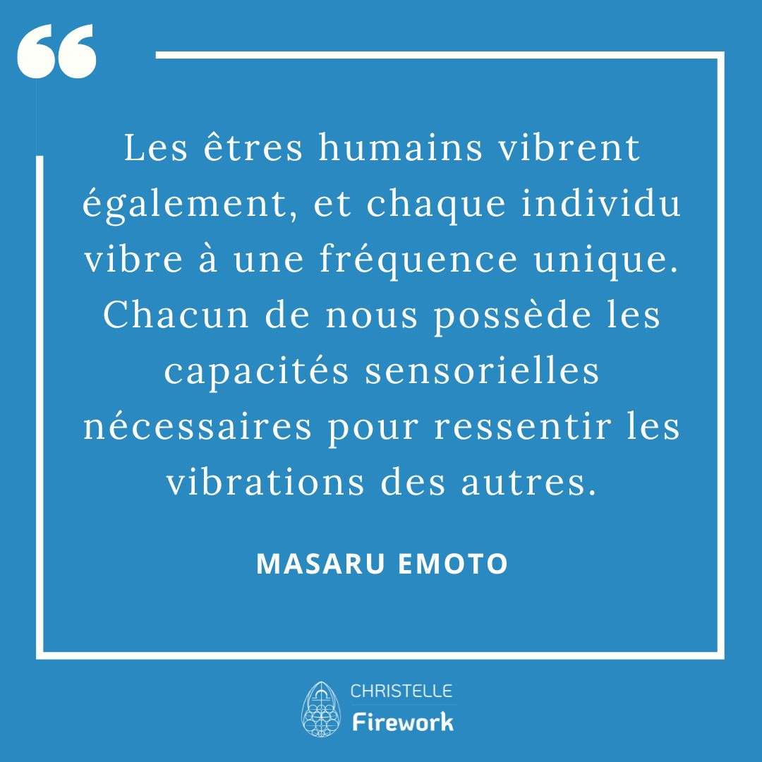 Les êtres humains vibrent également, et chaque individu vibre à une fréquence unique. Chacun de nous possède les capacités sensorielles nécessaires pour ressentir les vibrations des autres. - Masaru Emoto