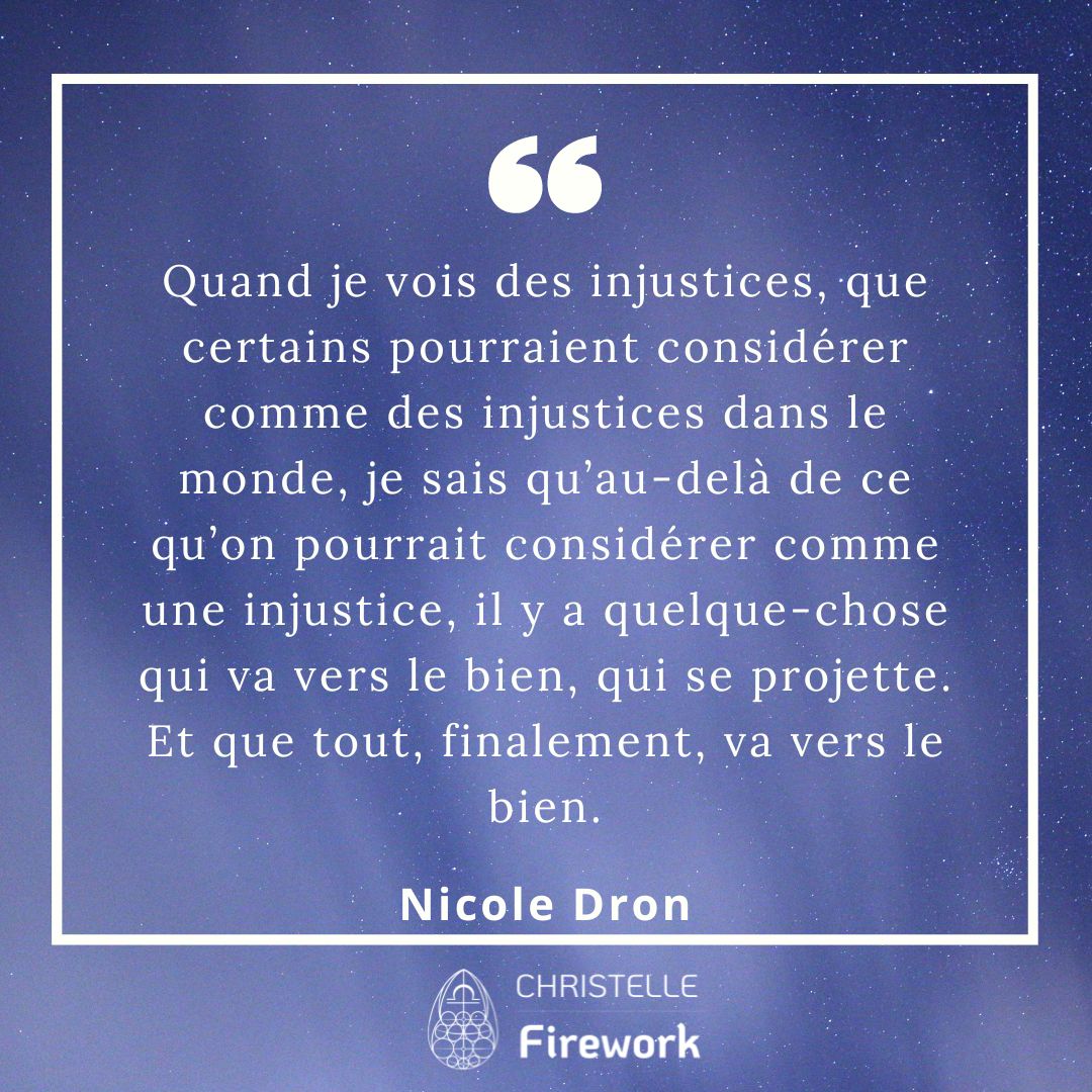 Quand je voie des injustices, que certains pourraient considérer comme des injustices dans le monde, je sais qu’au-delà de ce qu’on pourrait considérer comme une injustice, il y a quelque-chose qui va vers le bien, qui se projette. Et que tout, finalement, va vers le bien. - Nicole Dron