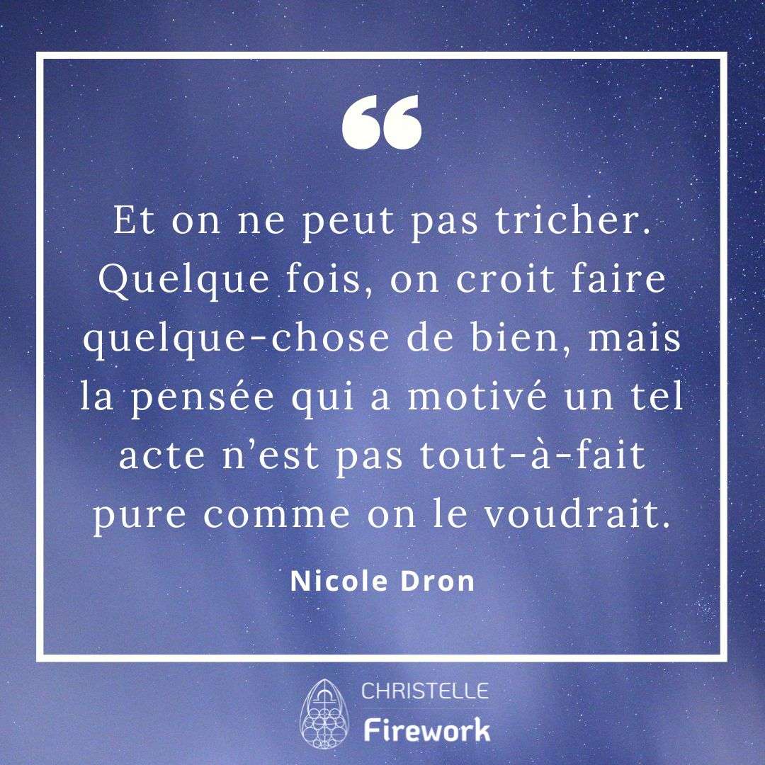 Et on ne peut pas tricher. Quelque fois, on croit faire quelque-chose de bien, mais la pensée qui a motivé un tel acte n’est pas tout-à-fait pure comme on le voudrait. - Nicole Dron