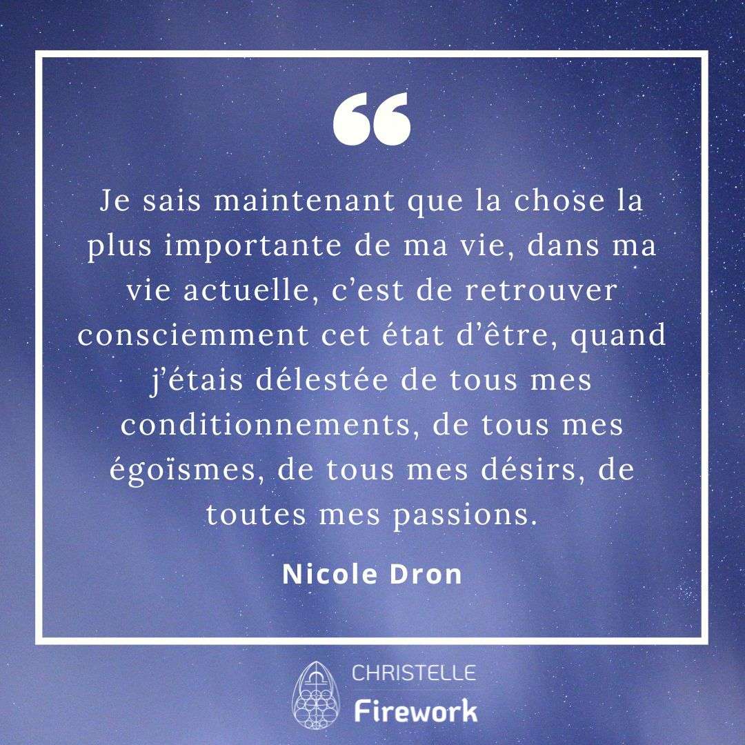 Je sais maintenant que la chose la plus importante de ma vie, dans ma vie actuelle, c’est de retrouver consciemment cet état d’être, quand j’étais délestée de tous mes conditionnements, de tous mes égoïsmes, de tous mes désirs, de toutes mes passions. - Nicole Dron