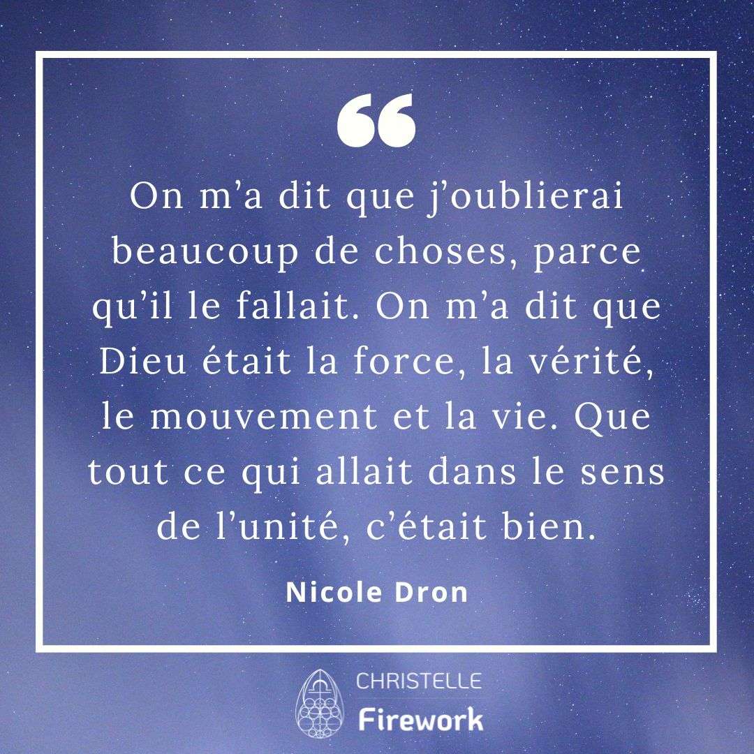 On m’a dit que j’oublierai beaucoup de choses, parce qu’il le fallait. On m’a dit que Dieu était la force, la vérité, le mouvement et la vie. Que tout ce qui allait dans le sens de l’unité, c’était bien. - Nicole Dron