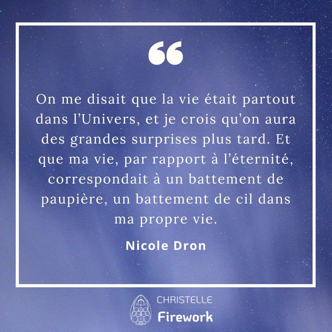 On me disait que la vie était partout dans l’Univers, et je crois qu’on aura des grandes surprises plus tard. Et que ma vie, par rapport à l’éternité, correspondait à un battement de paupière, un battement de cil dans ma propre vie. - Nicole Dron