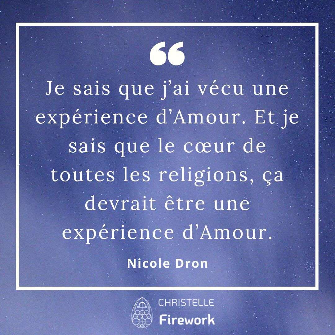 Je sais que j’ai vécu une expérience d’Amour. Et je sais que le cœur de toutes les religions, ça devrait être une expérience d’Amour. - Nicole Dron