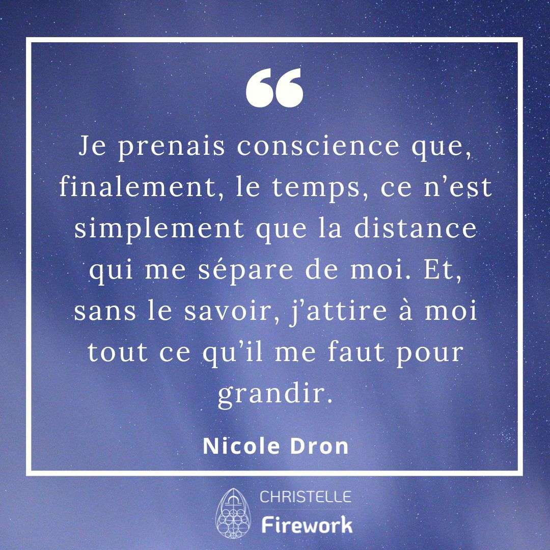 Je prenais conscience que, finalement, le temps, ce n’est simplement que la distance qui me sépare de moi. Et, sans le savoir, j’attire à moi tout ce qu’il me faut pour grandir. - Nicole Dron