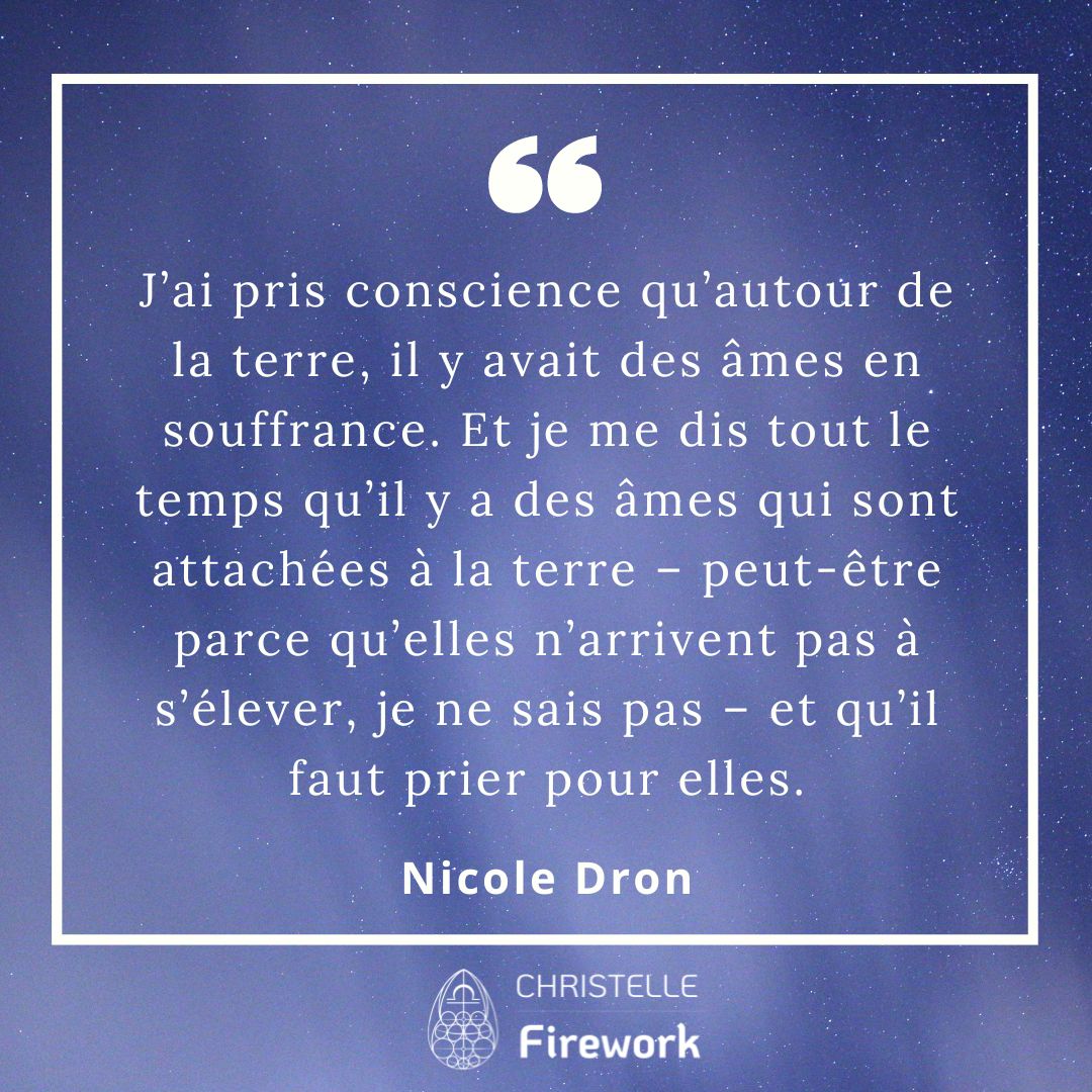 J’ai pris conscience qu’autour de la terre, il y avait des âmes en souffrance. Et je me dis tout le temps qu’il y a des âmes qui sont attachées à la terre – peut-être parce qu’elles n’arrivent pas à s’élever, je ne sais pas – et qu’il faut prier pour elles. - Nicole Dron