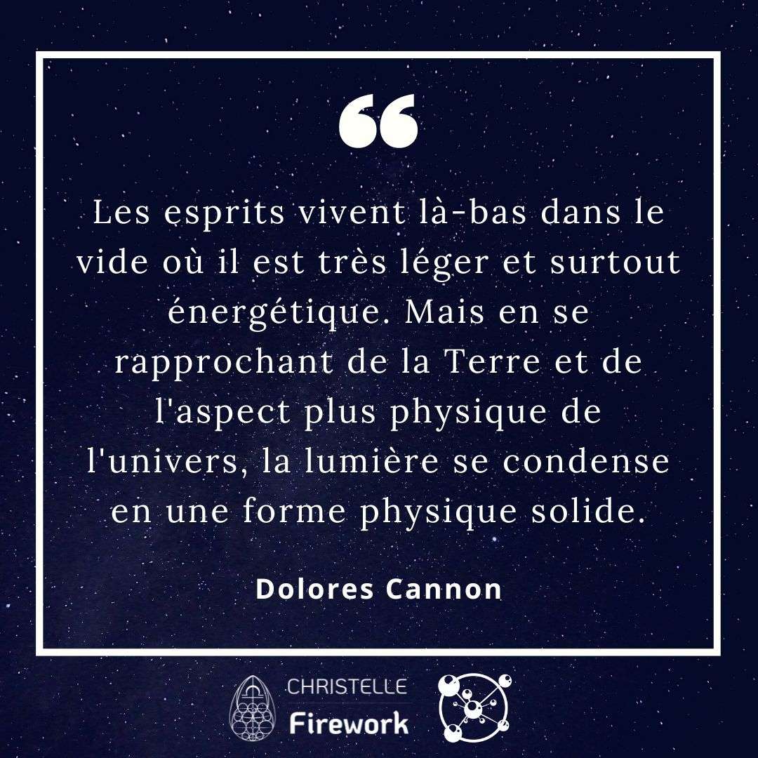 Les esprits vivent là-bas dans le vide où il est très léger et surtout énergétique. Mais en se rapprochant de la Terre et de l'aspect plus physique de l'univers, la lumière se condense en une forme physique solide. Dolores Cannon