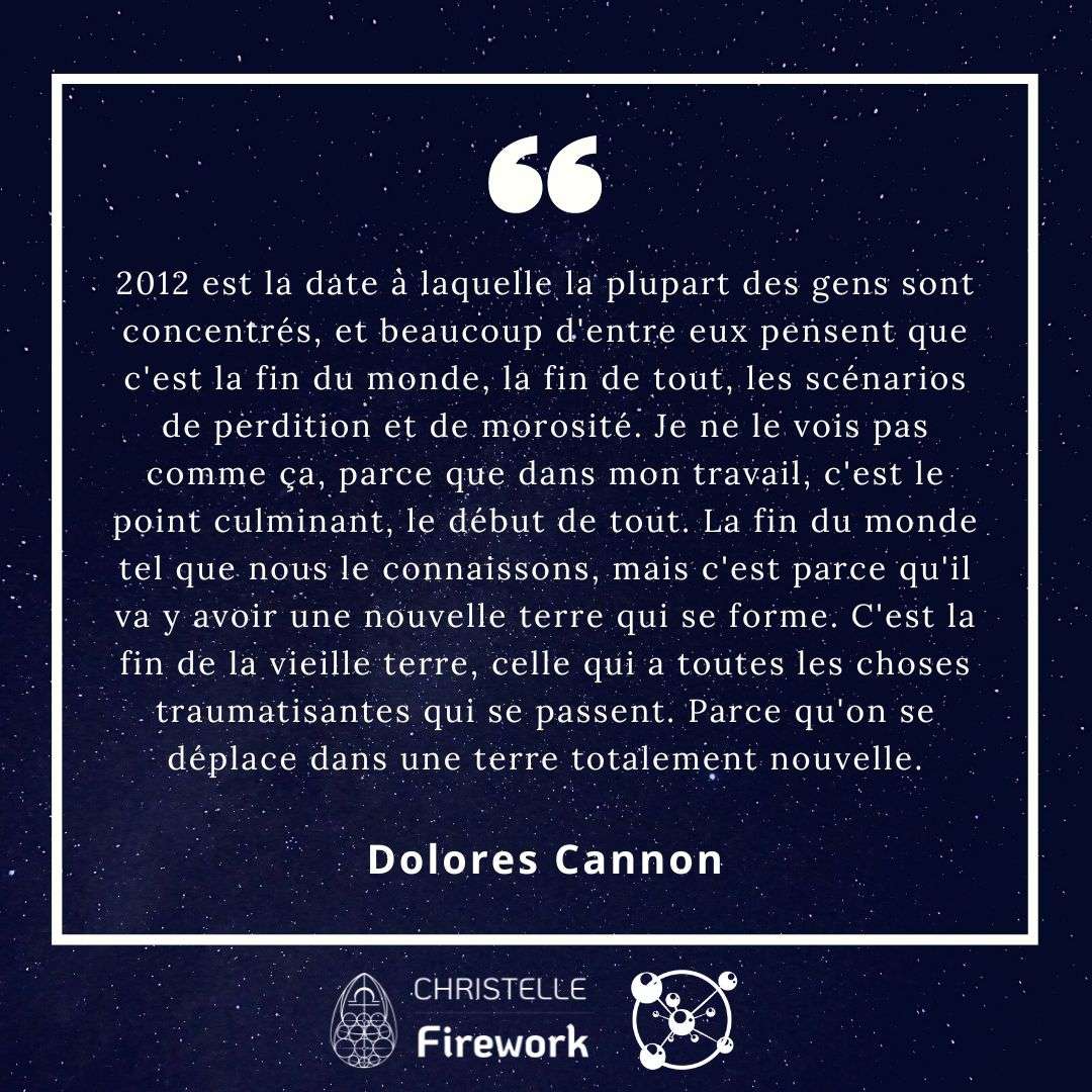 2012 est la date à laquelle la plupart des gens sont concentrés, et beaucoup d'entre eux pensent que c'est la fin du monde, la fin de tout, les scénarios de perdition et de morosité. Je ne le vois pas comme ça, parce que dans mon travail, c'est le point culminant, le début de tout. La fin du monde tel que nous le connaissons, mais c'est parce qu'il va y avoir une nouvelle terre qui se forme. C'est la fin de la vieille terre, celle qui a toutes les choses traumatisantes qui se passent. Parce qu'on se déplace dans une terre totalement nouvelle. - Dolores Cannon