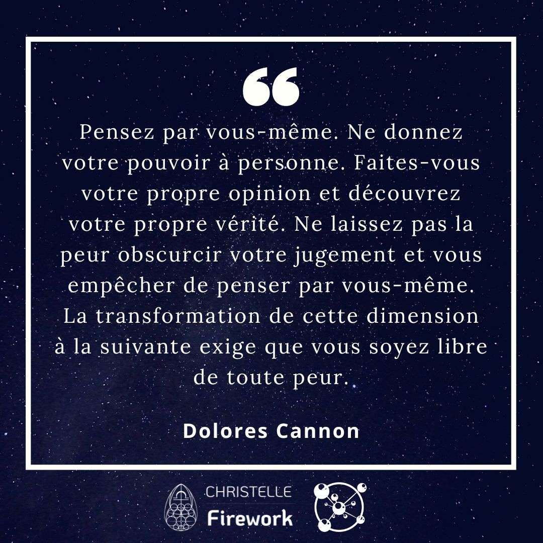 Pensez par vous-même. Ne donnez votre pouvoir à personne. Faites-vous votre propre opinion et découvrez votre propre vérité. Ne laissez pas la peur obscurcir votre jugement et vous empêcher de penser par vous-même. La transformation de cette dimension à la suivante exige que vous soyez libre de toute peur. - Dolores Cannon