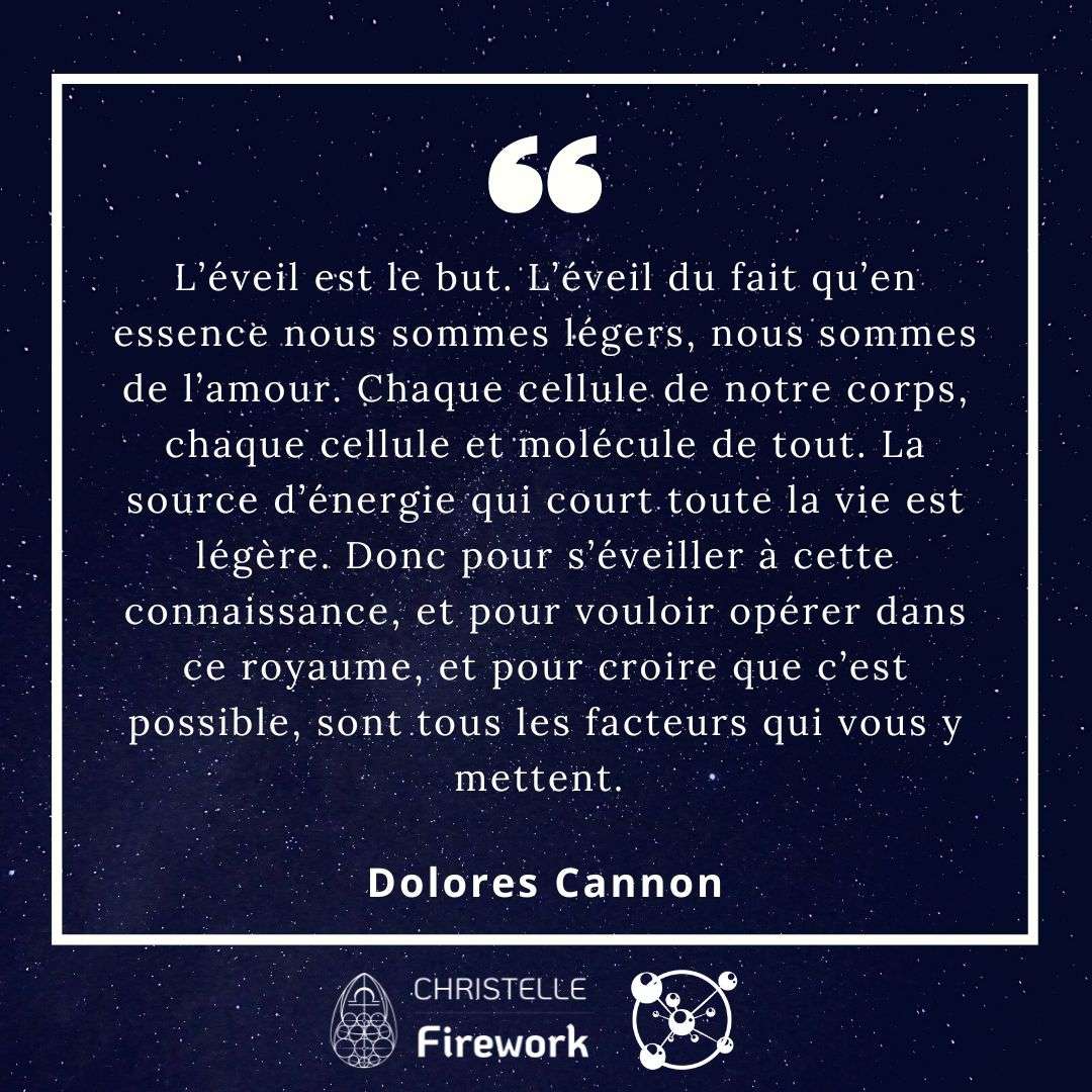 L’éveil est le but. L’éveil du fait qu’en essence nous sommes légers, nous sommes de l’amour. Chaque cellule de notre corps, chaque cellule et molécule de tout. La source d’énergie qui court toute la vie est légère. Donc pour s’éveiller à cette connaissance, et pour vouloir opérer dans ce royaume, et pour croire que c’est possible, sont tous les facteurs qui vous y mettent. Dolores Cannon