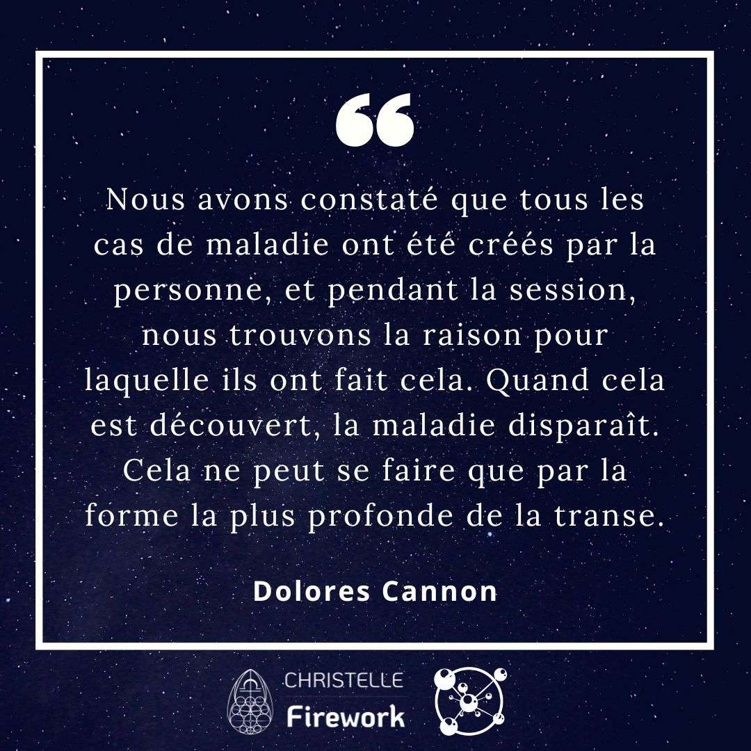 Nous avons constaté que tous les cas de maladie ont été créés par la personne, et pendant la session, nous trouvons la raison pour laquelle ils ont fait cela. Quand cela est découvert, la maladie disparaît. Cela ne peut se faire que par la forme la plus profonde de la transe. - Dolores Cannon