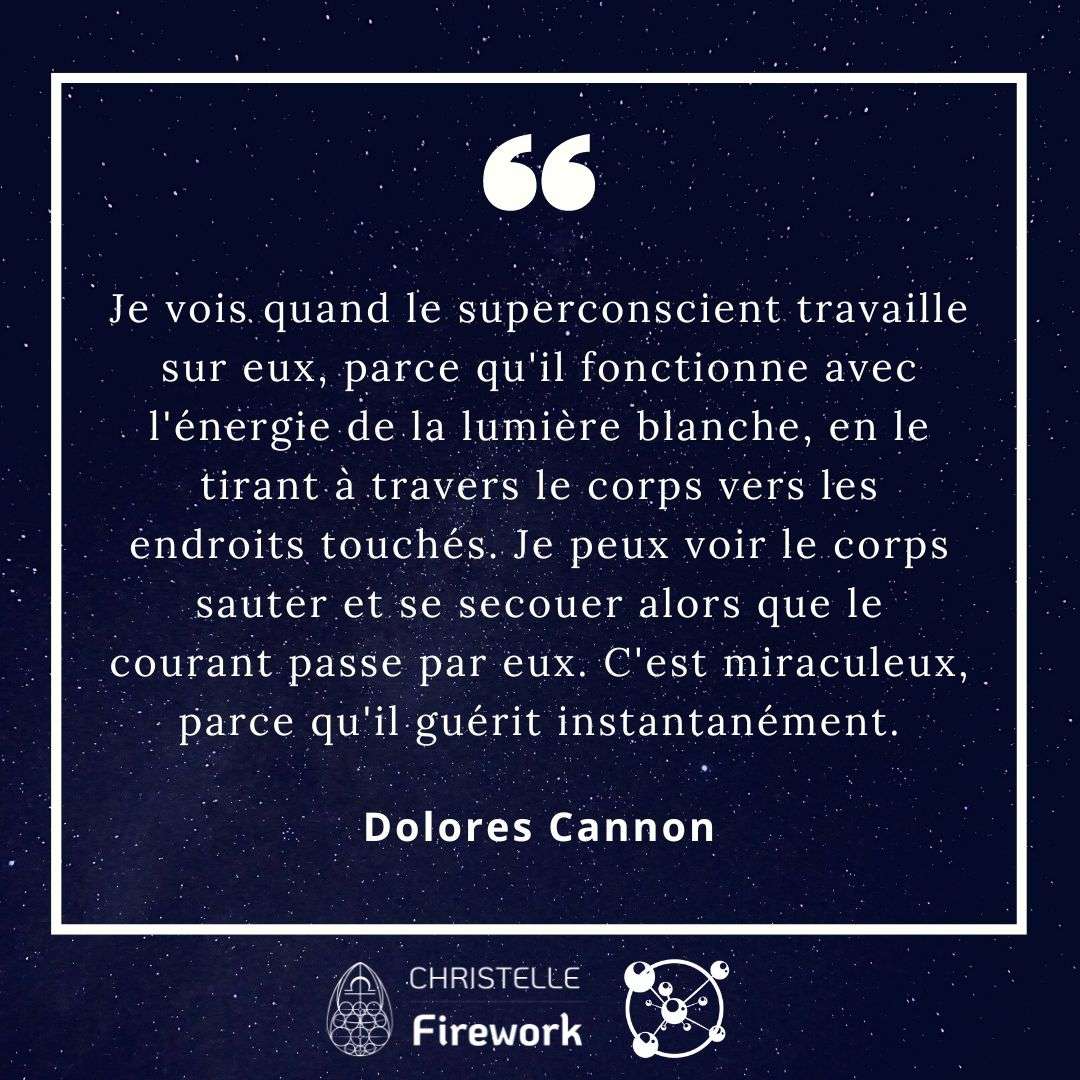 Je vois quand le superconscient travaille sur eux, parce qu'il fonctionne avec l'énergie de la lumière blanche, en le tirant à travers le corps vers les endroits touchés. Je peux voir le corps sauter et se secouer alors que le courant passe par eux. C'est miraculeux, parce qu'il guérit instantanément. - Dolores Cannon