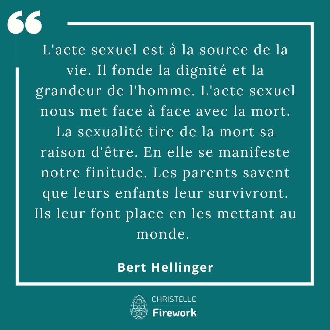 L'acte sexuel est à la source de la vie. Il fonde la dignité et la grandeur de l'homme. L'acte sexuel nous met face à face avec la mort. La sexualité tire de la mort sa raison d'être. En elle se manifeste notre finitude. Les parents savent que leurs enfants leur survivront. Ils leur font place en les mettant au monde. - Bert Hellinger