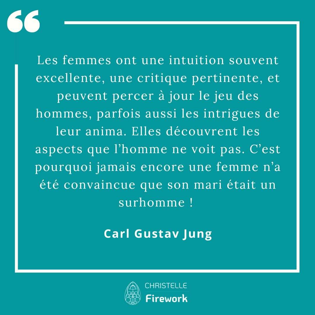 Les femmes ont une intuition souvent excellente, une critique pertinente, et peuvent percer à jour le jeu des hommes, parfois aussi les intrigues de leur anima. Elles découvrent les aspects que l’homme ne voit pas. C’est pourquoi jamais encore une femme n’a été convaincue que son mari était un surhomme ! - Carl Gustav Jung